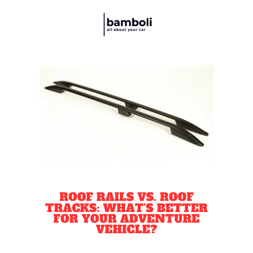 Roof Rails vs. Roof Tracks: What’s Better for Your Adventure Vehicle?